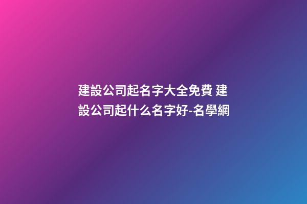 建設公司起名字大全免費 建設公司起什么名字好-名學網